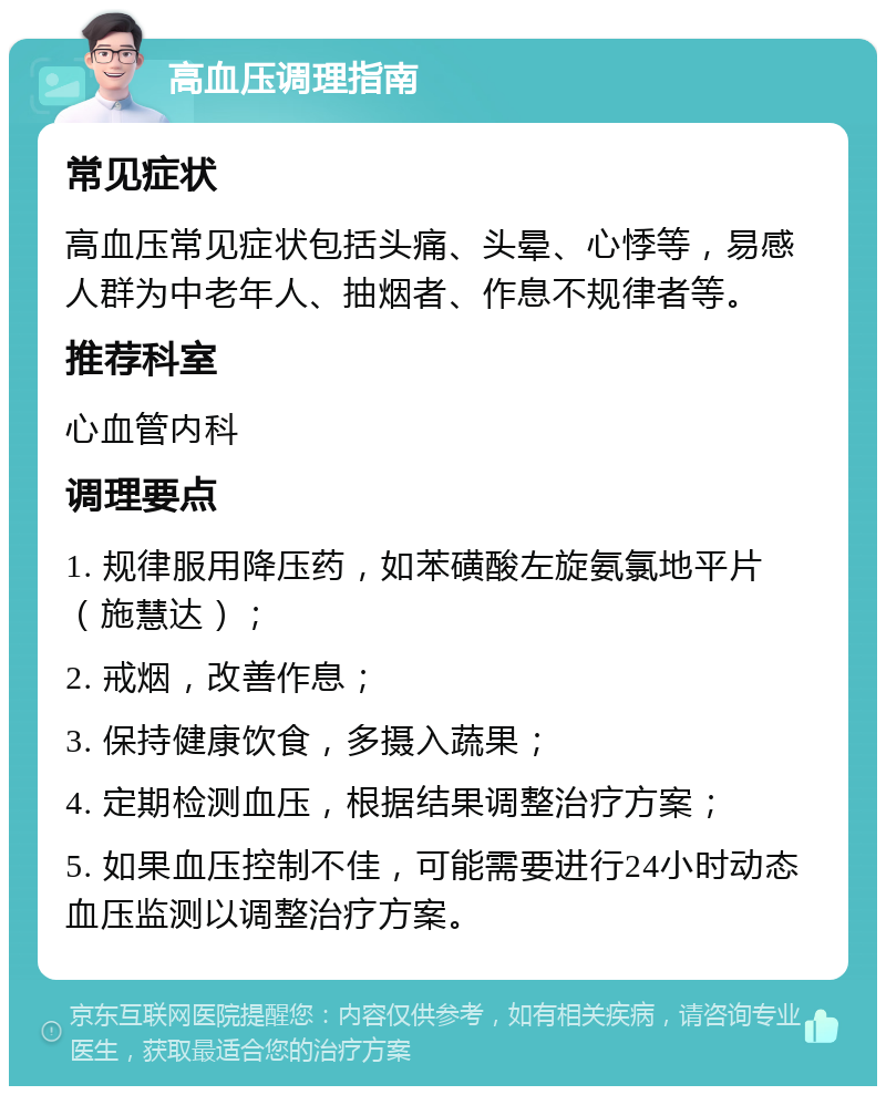 高血压调理指南 常见症状 高血压常见症状包括头痛、头晕、心悸等，易感人群为中老年人、抽烟者、作息不规律者等。 推荐科室 心血管内科 调理要点 1. 规律服用降压药，如苯磺酸左旋氨氯地平片（施慧达）； 2. 戒烟，改善作息； 3. 保持健康饮食，多摄入蔬果； 4. 定期检测血压，根据结果调整治疗方案； 5. 如果血压控制不佳，可能需要进行24小时动态血压监测以调整治疗方案。