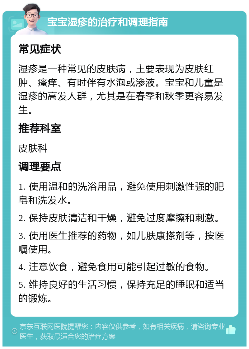 宝宝湿疹的治疗和调理指南 常见症状 湿疹是一种常见的皮肤病，主要表现为皮肤红肿、瘙痒、有时伴有水泡或渗液。宝宝和儿童是湿疹的高发人群，尤其是在春季和秋季更容易发生。 推荐科室 皮肤科 调理要点 1. 使用温和的洗浴用品，避免使用刺激性强的肥皂和洗发水。 2. 保持皮肤清洁和干燥，避免过度摩擦和刺激。 3. 使用医生推荐的药物，如儿肤康搽剂等，按医嘱使用。 4. 注意饮食，避免食用可能引起过敏的食物。 5. 维持良好的生活习惯，保持充足的睡眠和适当的锻炼。