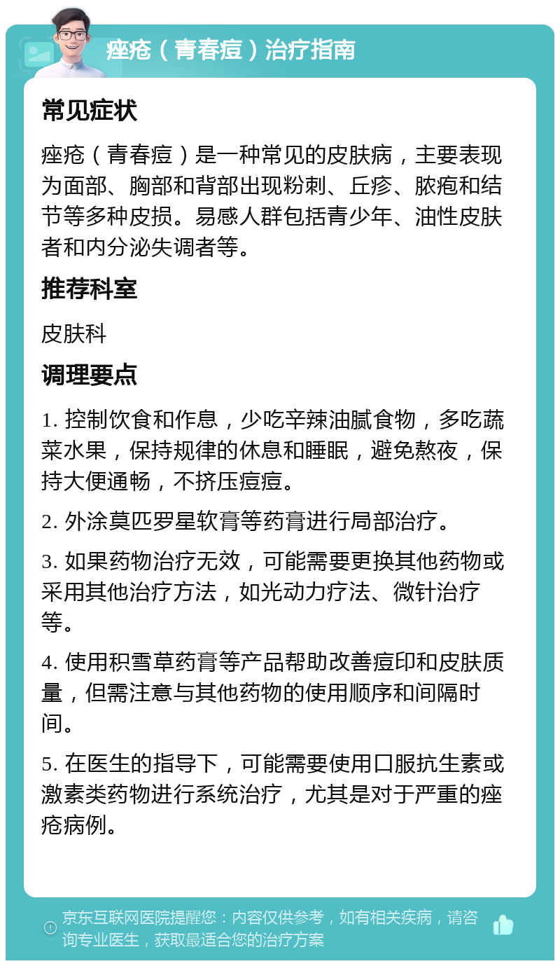 痤疮（青春痘）治疗指南 常见症状 痤疮（青春痘）是一种常见的皮肤病，主要表现为面部、胸部和背部出现粉刺、丘疹、脓疱和结节等多种皮损。易感人群包括青少年、油性皮肤者和内分泌失调者等。 推荐科室 皮肤科 调理要点 1. 控制饮食和作息，少吃辛辣油腻食物，多吃蔬菜水果，保持规律的休息和睡眠，避免熬夜，保持大便通畅，不挤压痘痘。 2. 外涂莫匹罗星软膏等药膏进行局部治疗。 3. 如果药物治疗无效，可能需要更换其他药物或采用其他治疗方法，如光动力疗法、微针治疗等。 4. 使用积雪草药膏等产品帮助改善痘印和皮肤质量，但需注意与其他药物的使用顺序和间隔时间。 5. 在医生的指导下，可能需要使用口服抗生素或激素类药物进行系统治疗，尤其是对于严重的痤疮病例。