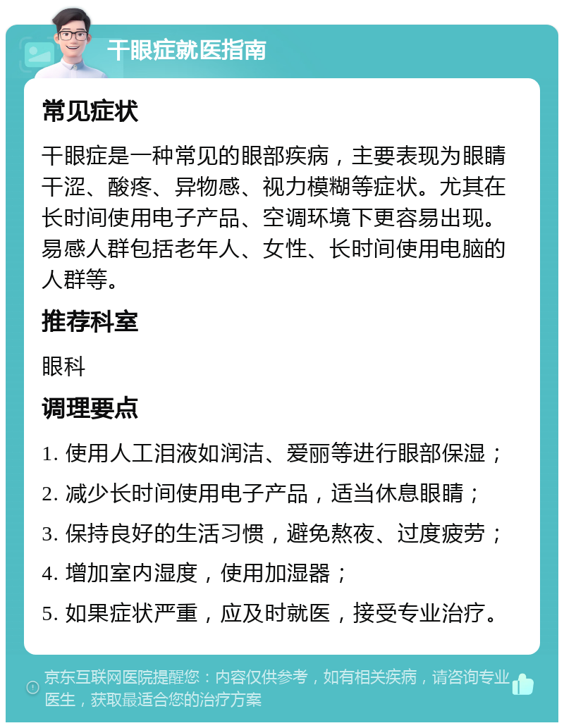 干眼症就医指南 常见症状 干眼症是一种常见的眼部疾病，主要表现为眼睛干涩、酸疼、异物感、视力模糊等症状。尤其在长时间使用电子产品、空调环境下更容易出现。易感人群包括老年人、女性、长时间使用电脑的人群等。 推荐科室 眼科 调理要点 1. 使用人工泪液如润洁、爱丽等进行眼部保湿； 2. 减少长时间使用电子产品，适当休息眼睛； 3. 保持良好的生活习惯，避免熬夜、过度疲劳； 4. 增加室内湿度，使用加湿器； 5. 如果症状严重，应及时就医，接受专业治疗。