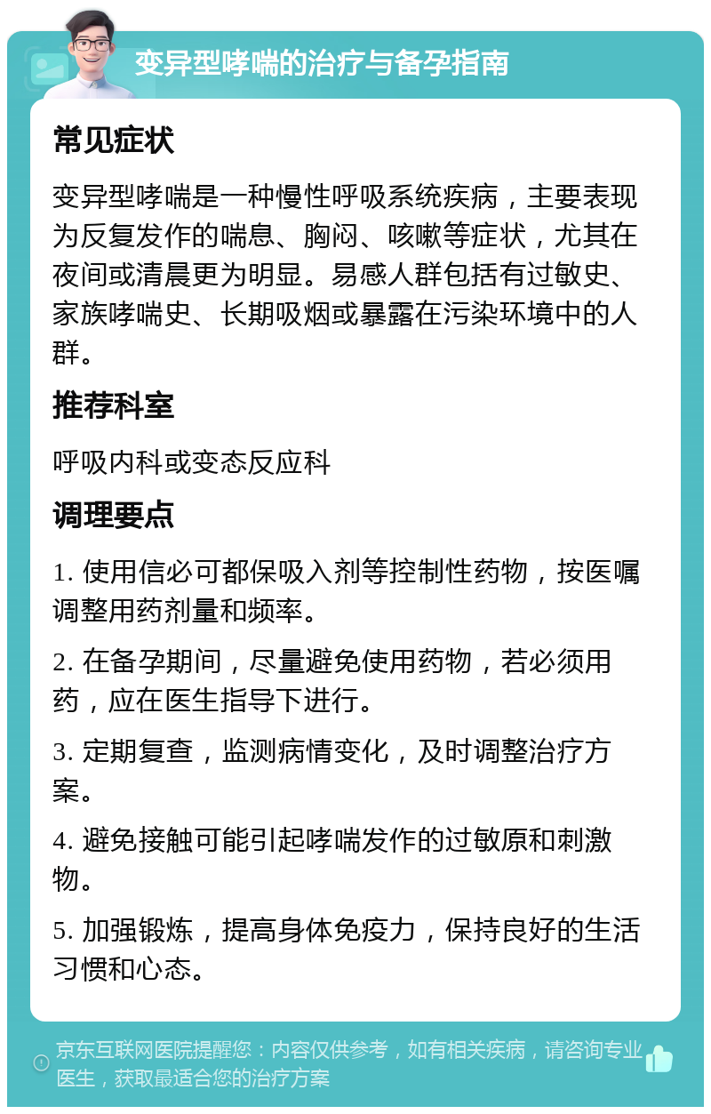 变异型哮喘的治疗与备孕指南 常见症状 变异型哮喘是一种慢性呼吸系统疾病，主要表现为反复发作的喘息、胸闷、咳嗽等症状，尤其在夜间或清晨更为明显。易感人群包括有过敏史、家族哮喘史、长期吸烟或暴露在污染环境中的人群。 推荐科室 呼吸内科或变态反应科 调理要点 1. 使用信必可都保吸入剂等控制性药物，按医嘱调整用药剂量和频率。 2. 在备孕期间，尽量避免使用药物，若必须用药，应在医生指导下进行。 3. 定期复查，监测病情变化，及时调整治疗方案。 4. 避免接触可能引起哮喘发作的过敏原和刺激物。 5. 加强锻炼，提高身体免疫力，保持良好的生活习惯和心态。