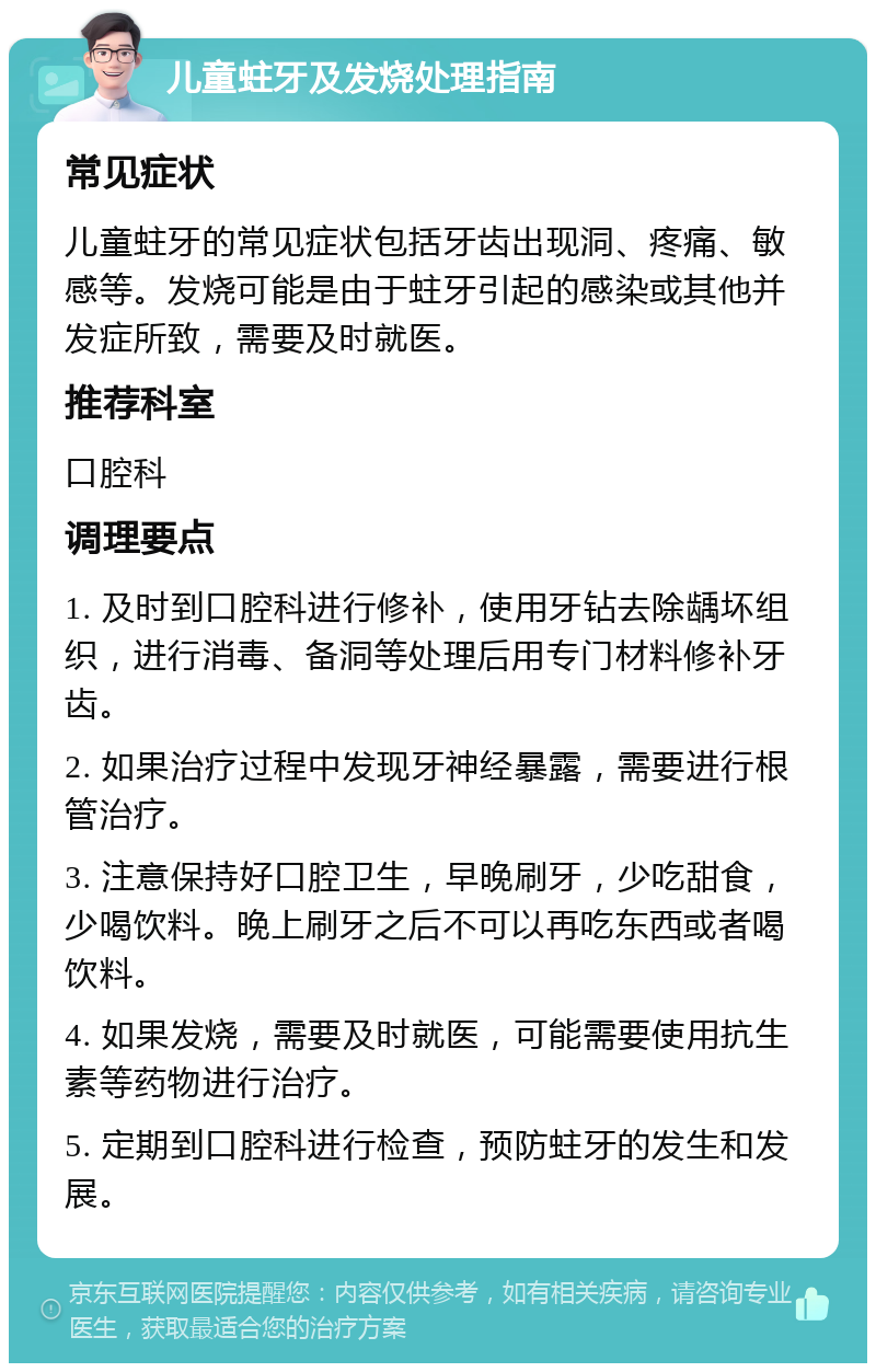 儿童蛀牙及发烧处理指南 常见症状 儿童蛀牙的常见症状包括牙齿出现洞、疼痛、敏感等。发烧可能是由于蛀牙引起的感染或其他并发症所致，需要及时就医。 推荐科室 口腔科 调理要点 1. 及时到口腔科进行修补，使用牙钻去除龋坏组织，进行消毒、备洞等处理后用专门材料修补牙齿。 2. 如果治疗过程中发现牙神经暴露，需要进行根管治疗。 3. 注意保持好口腔卫生，早晚刷牙，少吃甜食，少喝饮料。晚上刷牙之后不可以再吃东西或者喝饮料。 4. 如果发烧，需要及时就医，可能需要使用抗生素等药物进行治疗。 5. 定期到口腔科进行检查，预防蛀牙的发生和发展。