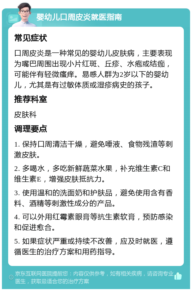 婴幼儿口周皮炎就医指南 常见症状 口周皮炎是一种常见的婴幼儿皮肤病，主要表现为嘴巴周围出现小片红斑、丘疹、水疱或结痂，可能伴有轻微瘙痒。易感人群为2岁以下的婴幼儿，尤其是有过敏体质或湿疹病史的孩子。 推荐科室 皮肤科 调理要点 1. 保持口周清洁干燥，避免唾液、食物残渣等刺激皮肤。 2. 多喝水，多吃新鲜蔬菜水果，补充维生素C和维生素E，增强皮肤抵抗力。 3. 使用温和的洗面奶和护肤品，避免使用含有香料、酒精等刺激性成分的产品。 4. 可以外用红霉素眼膏等抗生素软膏，预防感染和促进愈合。 5. 如果症状严重或持续不改善，应及时就医，遵循医生的治疗方案和用药指导。