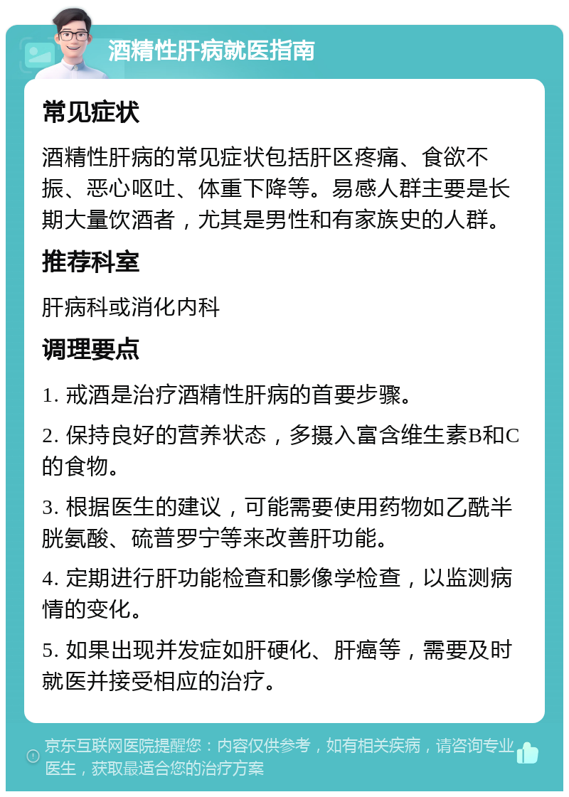 酒精性肝病就医指南 常见症状 酒精性肝病的常见症状包括肝区疼痛、食欲不振、恶心呕吐、体重下降等。易感人群主要是长期大量饮酒者，尤其是男性和有家族史的人群。 推荐科室 肝病科或消化内科 调理要点 1. 戒酒是治疗酒精性肝病的首要步骤。 2. 保持良好的营养状态，多摄入富含维生素B和C的食物。 3. 根据医生的建议，可能需要使用药物如乙酰半胱氨酸、硫普罗宁等来改善肝功能。 4. 定期进行肝功能检查和影像学检查，以监测病情的变化。 5. 如果出现并发症如肝硬化、肝癌等，需要及时就医并接受相应的治疗。