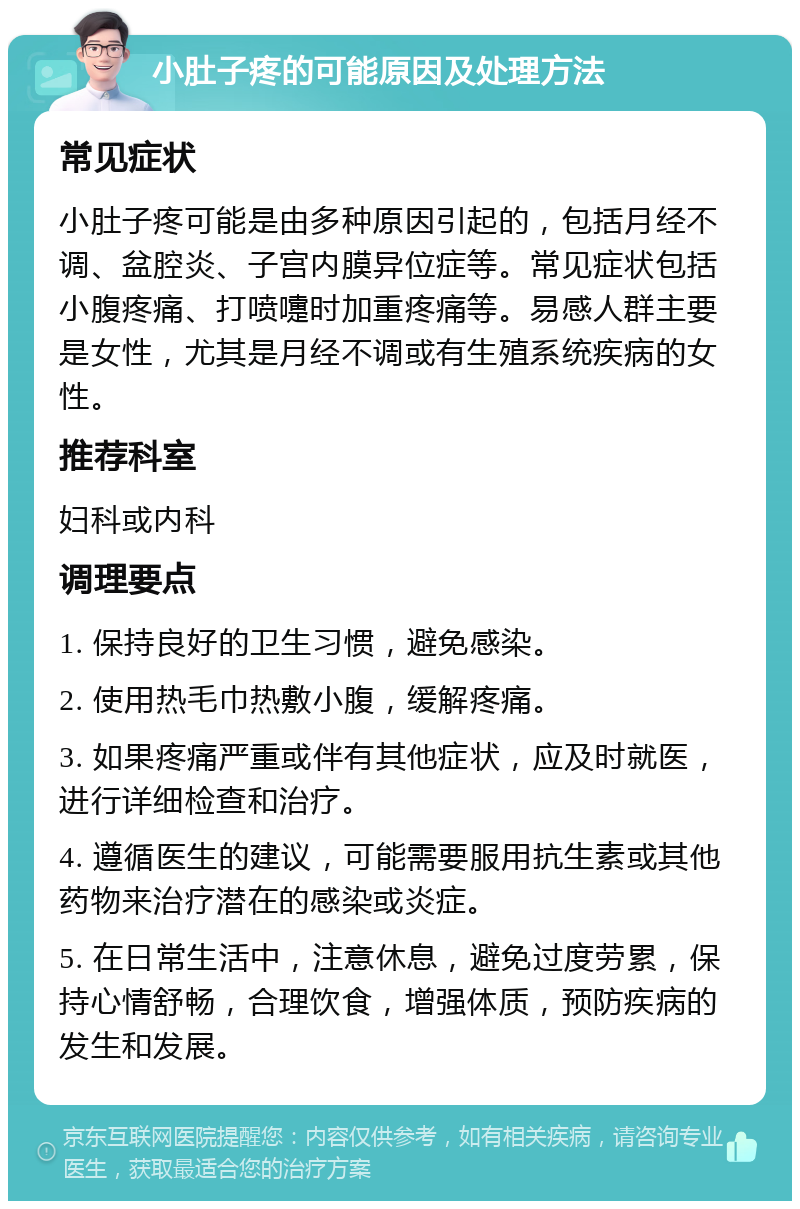 小肚子疼的可能原因及处理方法 常见症状 小肚子疼可能是由多种原因引起的，包括月经不调、盆腔炎、子宫内膜异位症等。常见症状包括小腹疼痛、打喷嚏时加重疼痛等。易感人群主要是女性，尤其是月经不调或有生殖系统疾病的女性。 推荐科室 妇科或内科 调理要点 1. 保持良好的卫生习惯，避免感染。 2. 使用热毛巾热敷小腹，缓解疼痛。 3. 如果疼痛严重或伴有其他症状，应及时就医，进行详细检查和治疗。 4. 遵循医生的建议，可能需要服用抗生素或其他药物来治疗潜在的感染或炎症。 5. 在日常生活中，注意休息，避免过度劳累，保持心情舒畅，合理饮食，增强体质，预防疾病的发生和发展。