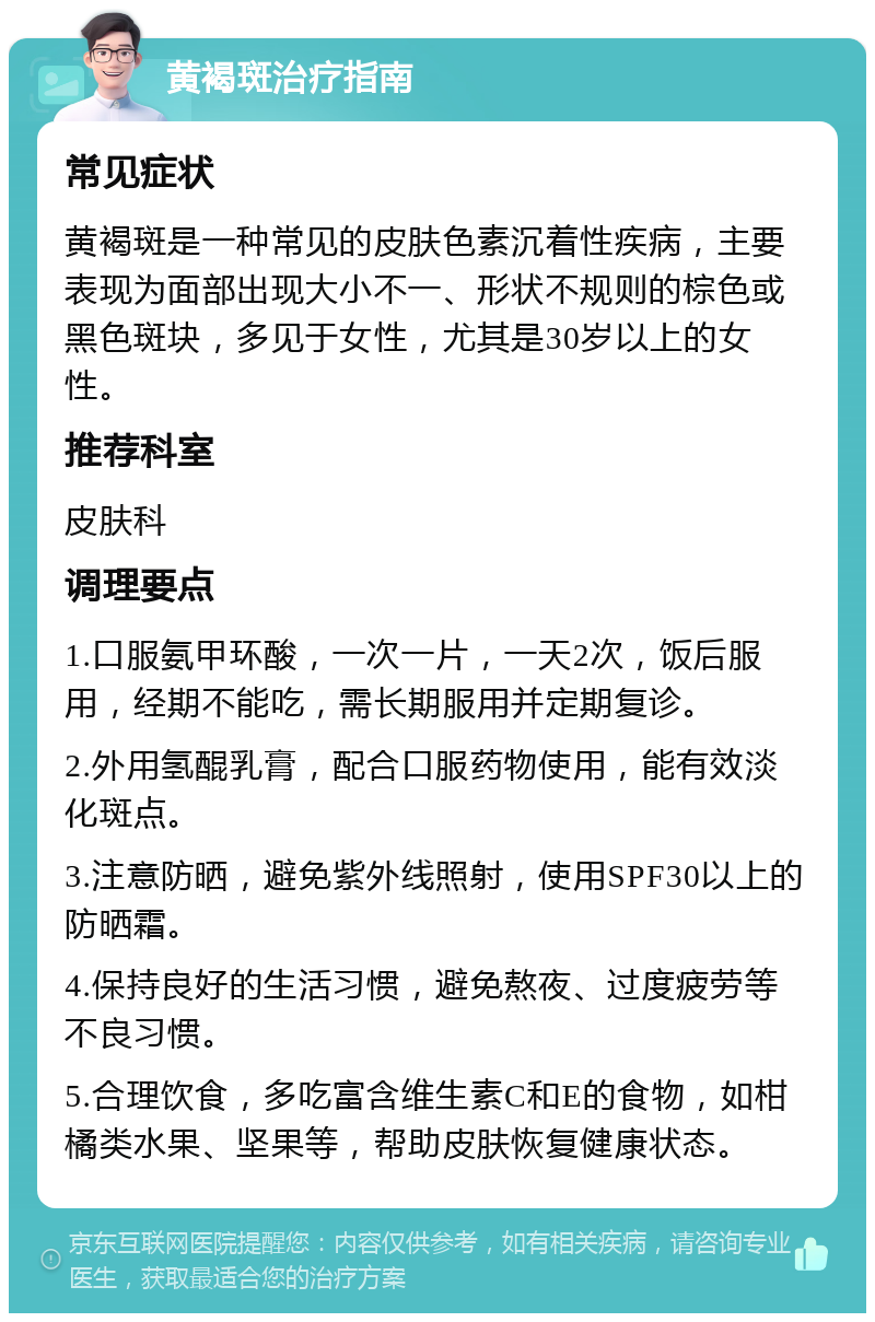 黄褐斑治疗指南 常见症状 黄褐斑是一种常见的皮肤色素沉着性疾病，主要表现为面部出现大小不一、形状不规则的棕色或黑色斑块，多见于女性，尤其是30岁以上的女性。 推荐科室 皮肤科 调理要点 1.口服氨甲环酸，一次一片，一天2次，饭后服用，经期不能吃，需长期服用并定期复诊。 2.外用氢醌乳膏，配合口服药物使用，能有效淡化斑点。 3.注意防晒，避免紫外线照射，使用SPF30以上的防晒霜。 4.保持良好的生活习惯，避免熬夜、过度疲劳等不良习惯。 5.合理饮食，多吃富含维生素C和E的食物，如柑橘类水果、坚果等，帮助皮肤恢复健康状态。