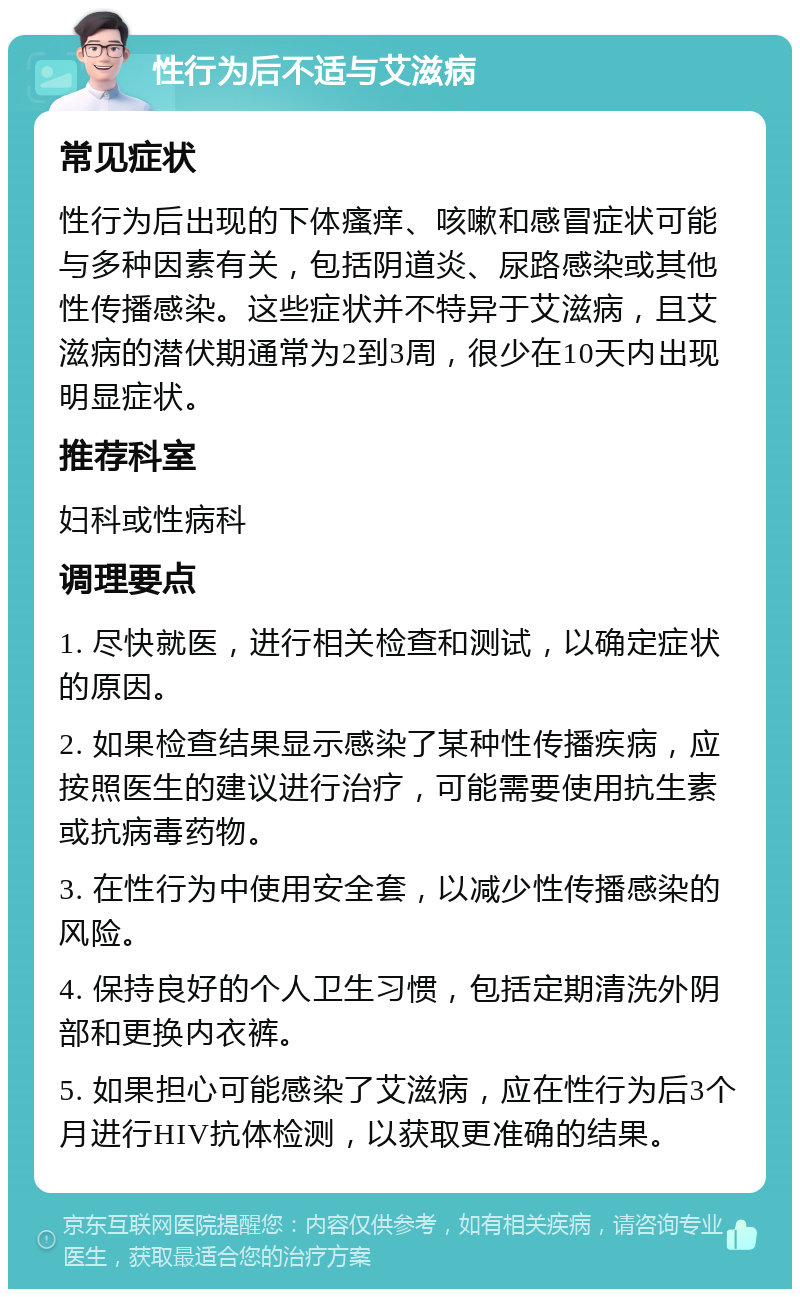 性行为后不适与艾滋病 常见症状 性行为后出现的下体瘙痒、咳嗽和感冒症状可能与多种因素有关，包括阴道炎、尿路感染或其他性传播感染。这些症状并不特异于艾滋病，且艾滋病的潜伏期通常为2到3周，很少在10天内出现明显症状。 推荐科室 妇科或性病科 调理要点 1. 尽快就医，进行相关检查和测试，以确定症状的原因。 2. 如果检查结果显示感染了某种性传播疾病，应按照医生的建议进行治疗，可能需要使用抗生素或抗病毒药物。 3. 在性行为中使用安全套，以减少性传播感染的风险。 4. 保持良好的个人卫生习惯，包括定期清洗外阴部和更换内衣裤。 5. 如果担心可能感染了艾滋病，应在性行为后3个月进行HIV抗体检测，以获取更准确的结果。