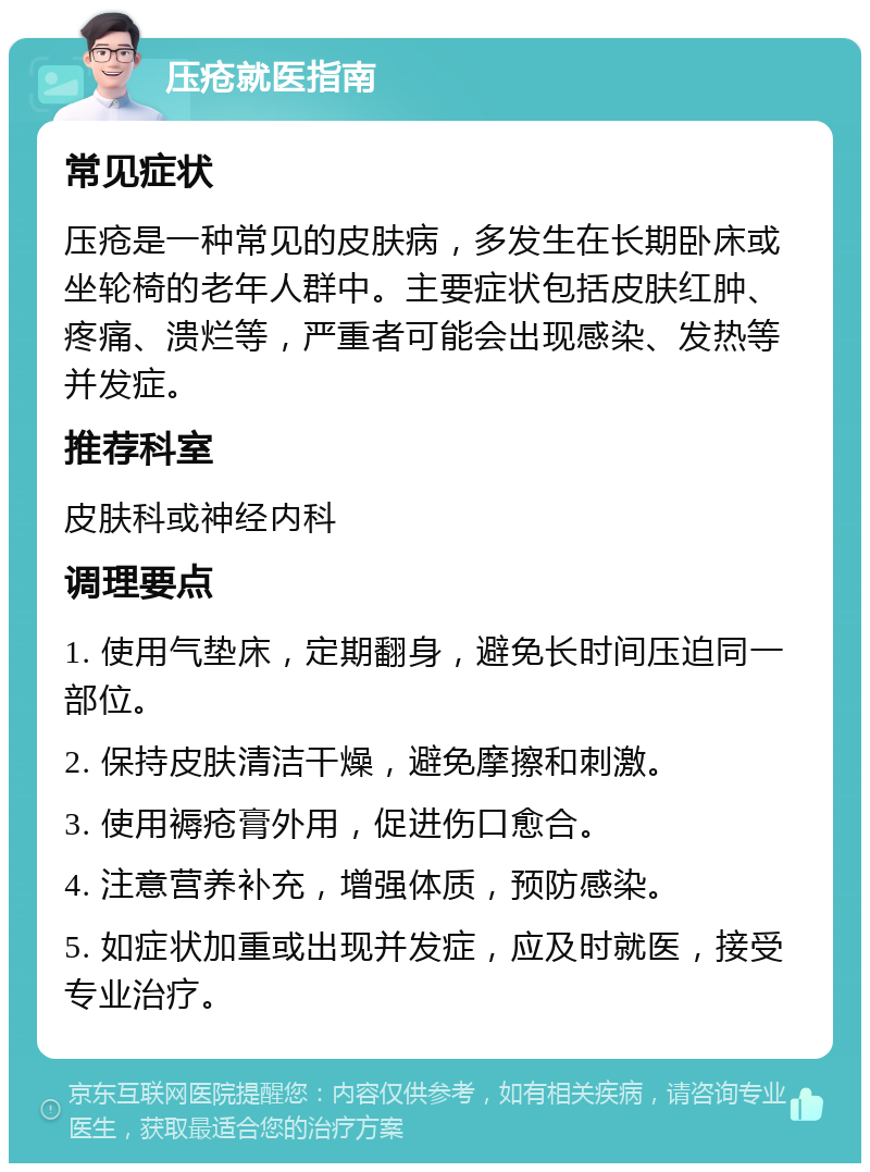 压疮就医指南 常见症状 压疮是一种常见的皮肤病，多发生在长期卧床或坐轮椅的老年人群中。主要症状包括皮肤红肿、疼痛、溃烂等，严重者可能会出现感染、发热等并发症。 推荐科室 皮肤科或神经内科 调理要点 1. 使用气垫床，定期翻身，避免长时间压迫同一部位。 2. 保持皮肤清洁干燥，避免摩擦和刺激。 3. 使用褥疮膏外用，促进伤口愈合。 4. 注意营养补充，增强体质，预防感染。 5. 如症状加重或出现并发症，应及时就医，接受专业治疗。