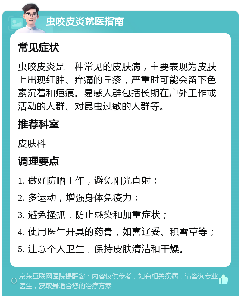 虫咬皮炎就医指南 常见症状 虫咬皮炎是一种常见的皮肤病，主要表现为皮肤上出现红肿、痒痛的丘疹，严重时可能会留下色素沉着和疤痕。易感人群包括长期在户外工作或活动的人群、对昆虫过敏的人群等。 推荐科室 皮肤科 调理要点 1. 做好防晒工作，避免阳光直射； 2. 多运动，增强身体免疫力； 3. 避免搔抓，防止感染和加重症状； 4. 使用医生开具的药膏，如喜辽妥、积雪草等； 5. 注意个人卫生，保持皮肤清洁和干燥。