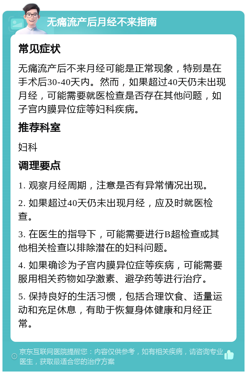 无痛流产后月经不来指南 常见症状 无痛流产后不来月经可能是正常现象，特别是在手术后30-40天内。然而，如果超过40天仍未出现月经，可能需要就医检查是否存在其他问题，如子宫内膜异位症等妇科疾病。 推荐科室 妇科 调理要点 1. 观察月经周期，注意是否有异常情况出现。 2. 如果超过40天仍未出现月经，应及时就医检查。 3. 在医生的指导下，可能需要进行B超检查或其他相关检查以排除潜在的妇科问题。 4. 如果确诊为子宫内膜异位症等疾病，可能需要服用相关药物如孕激素、避孕药等进行治疗。 5. 保持良好的生活习惯，包括合理饮食、适量运动和充足休息，有助于恢复身体健康和月经正常。