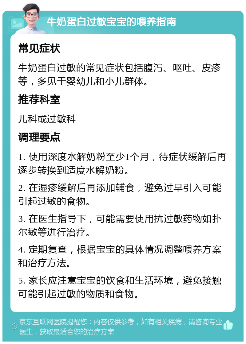 牛奶蛋白过敏宝宝的喂养指南 常见症状 牛奶蛋白过敏的常见症状包括腹泻、呕吐、皮疹等，多见于婴幼儿和小儿群体。 推荐科室 儿科或过敏科 调理要点 1. 使用深度水解奶粉至少1个月，待症状缓解后再逐步转换到适度水解奶粉。 2. 在湿疹缓解后再添加辅食，避免过早引入可能引起过敏的食物。 3. 在医生指导下，可能需要使用抗过敏药物如扑尔敏等进行治疗。 4. 定期复查，根据宝宝的具体情况调整喂养方案和治疗方法。 5. 家长应注意宝宝的饮食和生活环境，避免接触可能引起过敏的物质和食物。