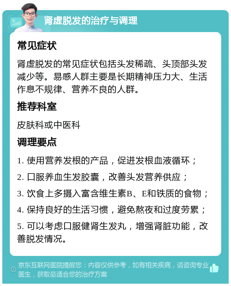 肾虚脱发的治疗与调理 常见症状 肾虚脱发的常见症状包括头发稀疏、头顶部头发减少等。易感人群主要是长期精神压力大、生活作息不规律、营养不良的人群。 推荐科室 皮肤科或中医科 调理要点 1. 使用营养发根的产品，促进发根血液循环； 2. 口服养血生发胶囊，改善头发营养供应； 3. 饮食上多摄入富含维生素B、E和铁质的食物； 4. 保持良好的生活习惯，避免熬夜和过度劳累； 5. 可以考虑口服健肾生发丸，增强肾脏功能，改善脱发情况。