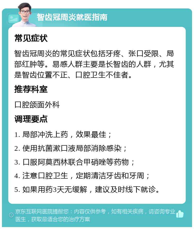 智齿冠周炎就医指南 常见症状 智齿冠周炎的常见症状包括牙疼、张口受限、局部红肿等。易感人群主要是长智齿的人群，尤其是智齿位置不正、口腔卫生不佳者。 推荐科室 口腔颌面外科 调理要点 1. 局部冲洗上药，效果最佳； 2. 使用抗菌漱口液局部消除感染； 3. 口服阿莫西林联合甲硝唑等药物； 4. 注意口腔卫生，定期清洁牙齿和牙周； 5. 如果用药3天无缓解，建议及时线下就诊。