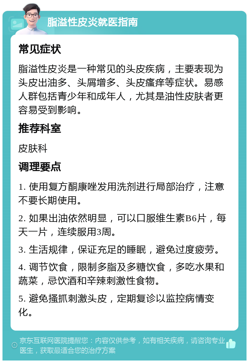 脂溢性皮炎就医指南 常见症状 脂溢性皮炎是一种常见的头皮疾病，主要表现为头皮出油多、头屑增多、头皮瘙痒等症状。易感人群包括青少年和成年人，尤其是油性皮肤者更容易受到影响。 推荐科室 皮肤科 调理要点 1. 使用复方酮康唑发用洗剂进行局部治疗，注意不要长期使用。 2. 如果出油依然明显，可以口服维生素B6片，每天一片，连续服用3周。 3. 生活规律，保证充足的睡眠，避免过度疲劳。 4. 调节饮食，限制多脂及多糖饮食，多吃水果和蔬菜，忌饮酒和辛辣刺激性食物。 5. 避免搔抓刺激头皮，定期复诊以监控病情变化。