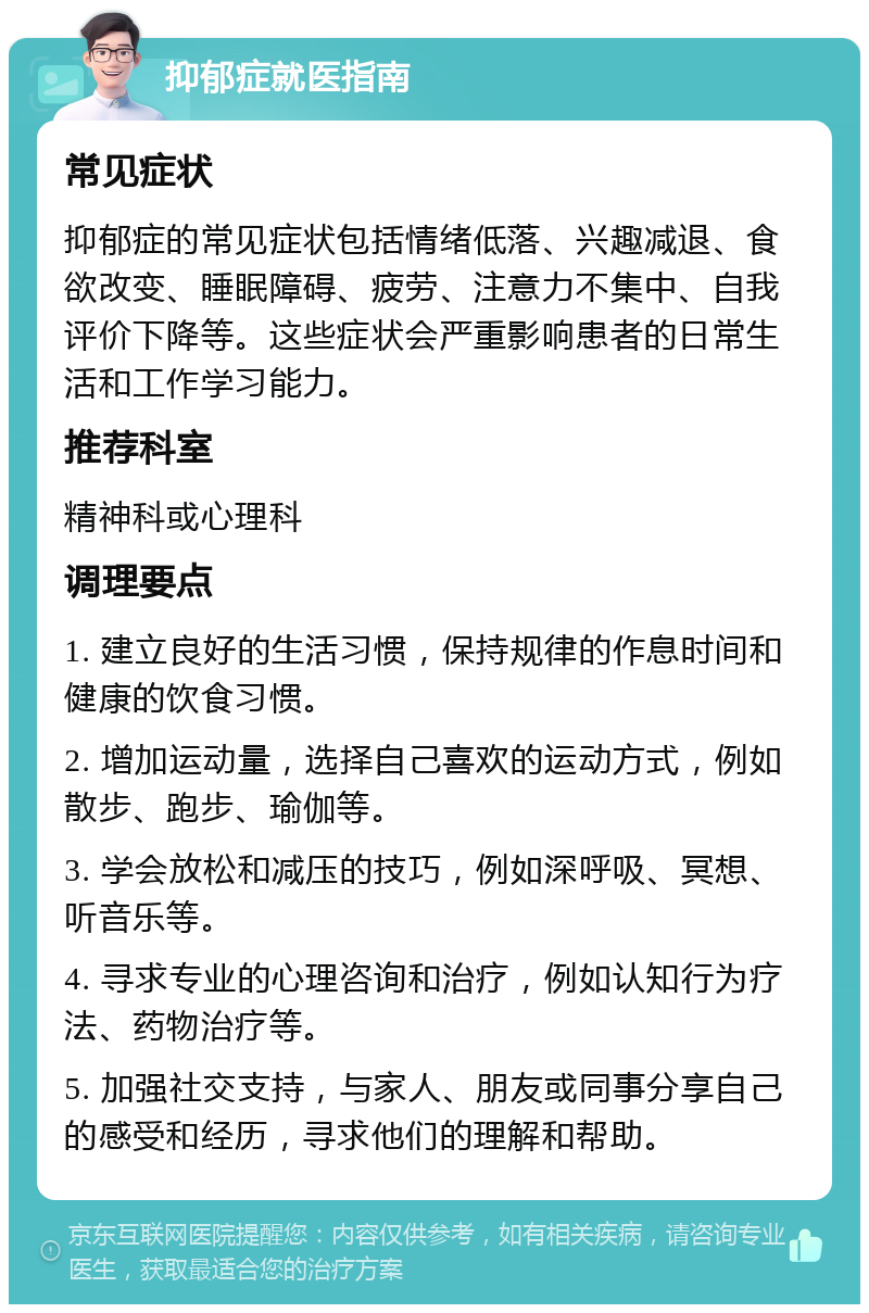 抑郁症就医指南 常见症状 抑郁症的常见症状包括情绪低落、兴趣减退、食欲改变、睡眠障碍、疲劳、注意力不集中、自我评价下降等。这些症状会严重影响患者的日常生活和工作学习能力。 推荐科室 精神科或心理科 调理要点 1. 建立良好的生活习惯，保持规律的作息时间和健康的饮食习惯。 2. 增加运动量，选择自己喜欢的运动方式，例如散步、跑步、瑜伽等。 3. 学会放松和减压的技巧，例如深呼吸、冥想、听音乐等。 4. 寻求专业的心理咨询和治疗，例如认知行为疗法、药物治疗等。 5. 加强社交支持，与家人、朋友或同事分享自己的感受和经历，寻求他们的理解和帮助。