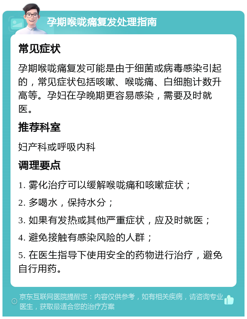 孕期喉咙痛复发处理指南 常见症状 孕期喉咙痛复发可能是由于细菌或病毒感染引起的，常见症状包括咳嗽、喉咙痛、白细胞计数升高等。孕妇在孕晚期更容易感染，需要及时就医。 推荐科室 妇产科或呼吸内科 调理要点 1. 雾化治疗可以缓解喉咙痛和咳嗽症状； 2. 多喝水，保持水分； 3. 如果有发热或其他严重症状，应及时就医； 4. 避免接触有感染风险的人群； 5. 在医生指导下使用安全的药物进行治疗，避免自行用药。