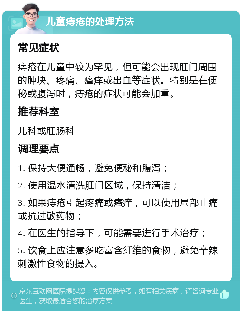 儿童痔疮的处理方法 常见症状 痔疮在儿童中较为罕见，但可能会出现肛门周围的肿块、疼痛、瘙痒或出血等症状。特别是在便秘或腹泻时，痔疮的症状可能会加重。 推荐科室 儿科或肛肠科 调理要点 1. 保持大便通畅，避免便秘和腹泻； 2. 使用温水清洗肛门区域，保持清洁； 3. 如果痔疮引起疼痛或瘙痒，可以使用局部止痛或抗过敏药物； 4. 在医生的指导下，可能需要进行手术治疗； 5. 饮食上应注意多吃富含纤维的食物，避免辛辣刺激性食物的摄入。