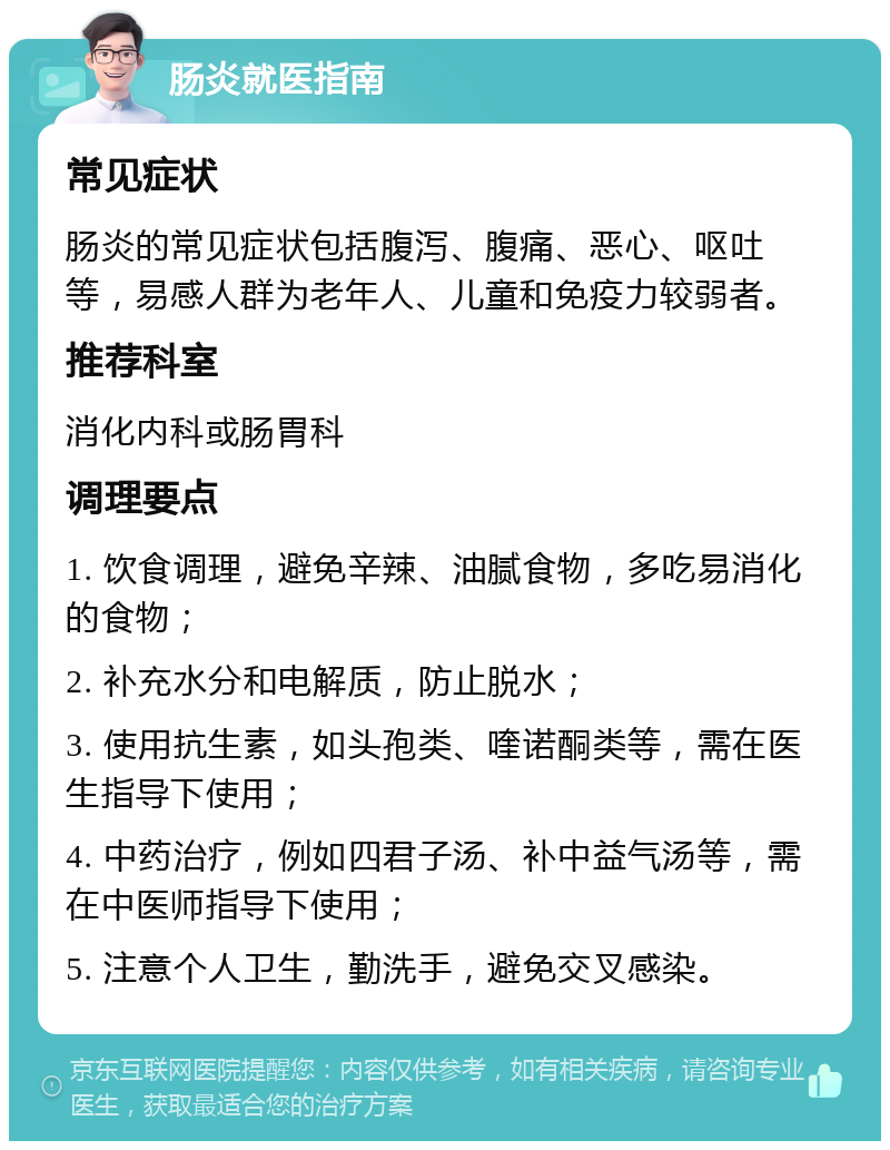 肠炎就医指南 常见症状 肠炎的常见症状包括腹泻、腹痛、恶心、呕吐等，易感人群为老年人、儿童和免疫力较弱者。 推荐科室 消化内科或肠胃科 调理要点 1. 饮食调理，避免辛辣、油腻食物，多吃易消化的食物； 2. 补充水分和电解质，防止脱水； 3. 使用抗生素，如头孢类、喹诺酮类等，需在医生指导下使用； 4. 中药治疗，例如四君子汤、补中益气汤等，需在中医师指导下使用； 5. 注意个人卫生，勤洗手，避免交叉感染。