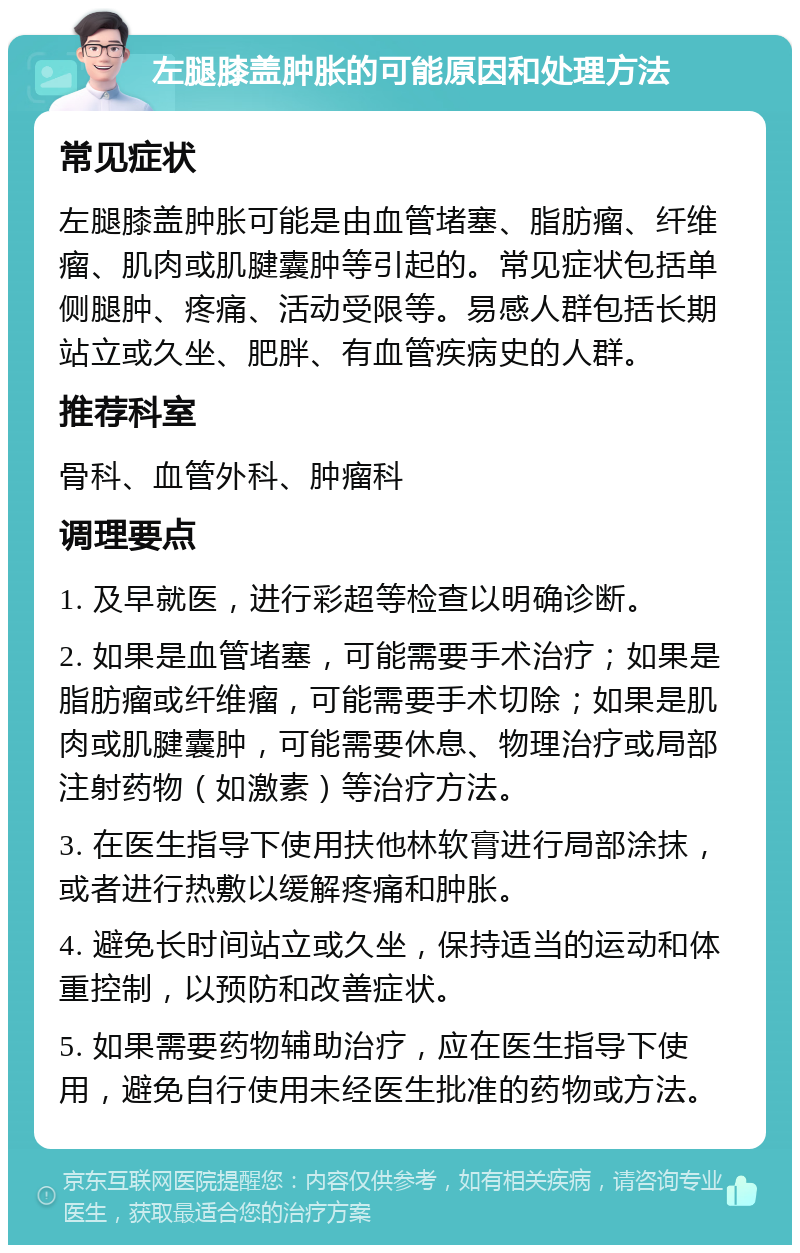 左腿膝盖肿胀的可能原因和处理方法 常见症状 左腿膝盖肿胀可能是由血管堵塞、脂肪瘤、纤维瘤、肌肉或肌腱囊肿等引起的。常见症状包括单侧腿肿、疼痛、活动受限等。易感人群包括长期站立或久坐、肥胖、有血管疾病史的人群。 推荐科室 骨科、血管外科、肿瘤科 调理要点 1. 及早就医，进行彩超等检查以明确诊断。 2. 如果是血管堵塞，可能需要手术治疗；如果是脂肪瘤或纤维瘤，可能需要手术切除；如果是肌肉或肌腱囊肿，可能需要休息、物理治疗或局部注射药物（如激素）等治疗方法。 3. 在医生指导下使用扶他林软膏进行局部涂抹，或者进行热敷以缓解疼痛和肿胀。 4. 避免长时间站立或久坐，保持适当的运动和体重控制，以预防和改善症状。 5. 如果需要药物辅助治疗，应在医生指导下使用，避免自行使用未经医生批准的药物或方法。