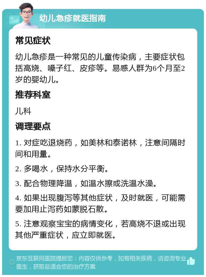 幼儿急疹就医指南 常见症状 幼儿急疹是一种常见的儿童传染病，主要症状包括高烧、嗓子红、皮疹等。易感人群为6个月至2岁的婴幼儿。 推荐科室 儿科 调理要点 1. 对症吃退烧药，如美林和泰诺林，注意间隔时间和用量。 2. 多喝水，保持水分平衡。 3. 配合物理降温，如温水擦或洗温水澡。 4. 如果出现腹泻等其他症状，及时就医，可能需要加用止泻药如蒙脱石散。 5. 注意观察宝宝的病情变化，若高烧不退或出现其他严重症状，应立即就医。