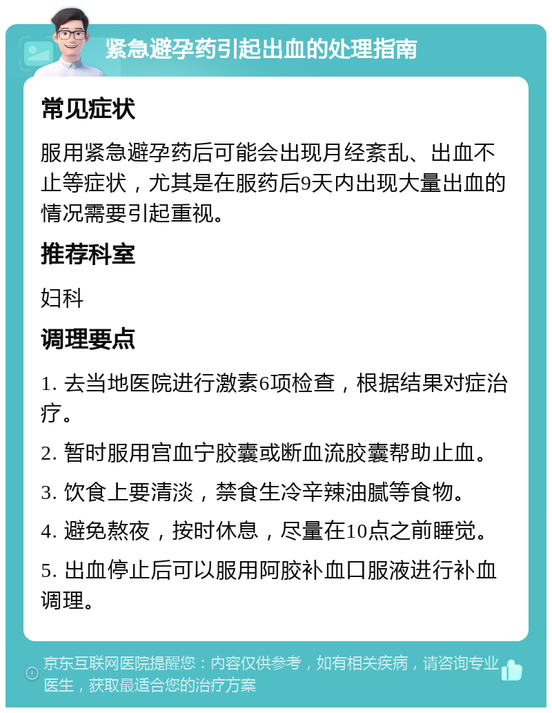 紧急避孕药引起出血的处理指南 常见症状 服用紧急避孕药后可能会出现月经紊乱、出血不止等症状，尤其是在服药后9天内出现大量出血的情况需要引起重视。 推荐科室 妇科 调理要点 1. 去当地医院进行激素6项检查，根据结果对症治疗。 2. 暂时服用宫血宁胶囊或断血流胶囊帮助止血。 3. 饮食上要清淡，禁食生冷辛辣油腻等食物。 4. 避免熬夜，按时休息，尽量在10点之前睡觉。 5. 出血停止后可以服用阿胶补血口服液进行补血调理。