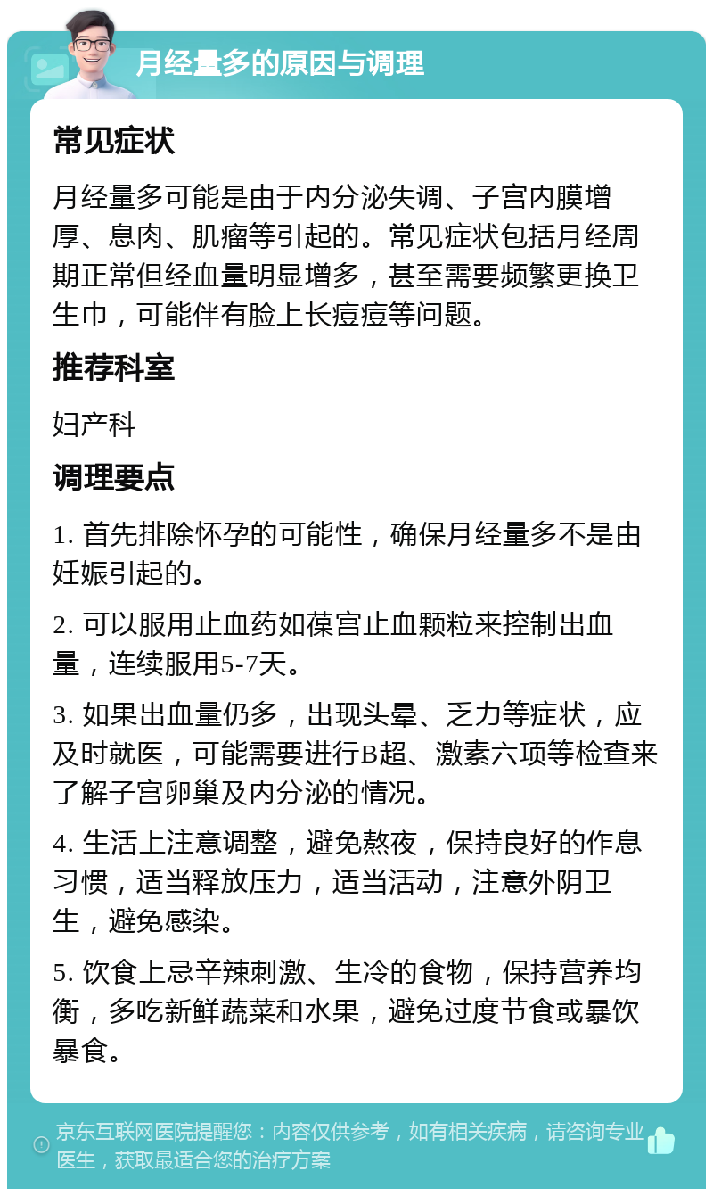 月经量多的原因与调理 常见症状 月经量多可能是由于内分泌失调、子宫内膜增厚、息肉、肌瘤等引起的。常见症状包括月经周期正常但经血量明显增多，甚至需要频繁更换卫生巾，可能伴有脸上长痘痘等问题。 推荐科室 妇产科 调理要点 1. 首先排除怀孕的可能性，确保月经量多不是由妊娠引起的。 2. 可以服用止血药如葆宫止血颗粒来控制出血量，连续服用5-7天。 3. 如果出血量仍多，出现头晕、乏力等症状，应及时就医，可能需要进行B超、激素六项等检查来了解子宫卵巢及内分泌的情况。 4. 生活上注意调整，避免熬夜，保持良好的作息习惯，适当释放压力，适当活动，注意外阴卫生，避免感染。 5. 饮食上忌辛辣刺激、生冷的食物，保持营养均衡，多吃新鲜蔬菜和水果，避免过度节食或暴饮暴食。