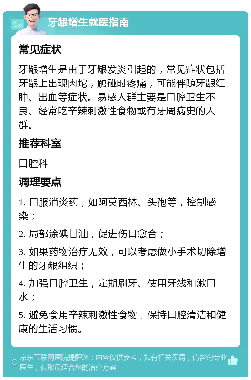 牙龈增生就医指南 常见症状 牙龈增生是由于牙龈发炎引起的，常见症状包括牙龈上出现肉坨，触碰时疼痛，可能伴随牙龈红肿、出血等症状。易感人群主要是口腔卫生不良、经常吃辛辣刺激性食物或有牙周病史的人群。 推荐科室 口腔科 调理要点 1. 口服消炎药，如阿莫西林、头孢等，控制感染； 2. 局部涂碘甘油，促进伤口愈合； 3. 如果药物治疗无效，可以考虑做小手术切除增生的牙龈组织； 4. 加强口腔卫生，定期刷牙、使用牙线和漱口水； 5. 避免食用辛辣刺激性食物，保持口腔清洁和健康的生活习惯。