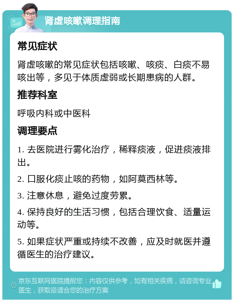 肾虚咳嗽调理指南 常见症状 肾虚咳嗽的常见症状包括咳嗽、咳痰、白痰不易咳出等，多见于体质虚弱或长期患病的人群。 推荐科室 呼吸内科或中医科 调理要点 1. 去医院进行雾化治疗，稀释痰液，促进痰液排出。 2. 口服化痰止咳的药物，如阿莫西林等。 3. 注意休息，避免过度劳累。 4. 保持良好的生活习惯，包括合理饮食、适量运动等。 5. 如果症状严重或持续不改善，应及时就医并遵循医生的治疗建议。