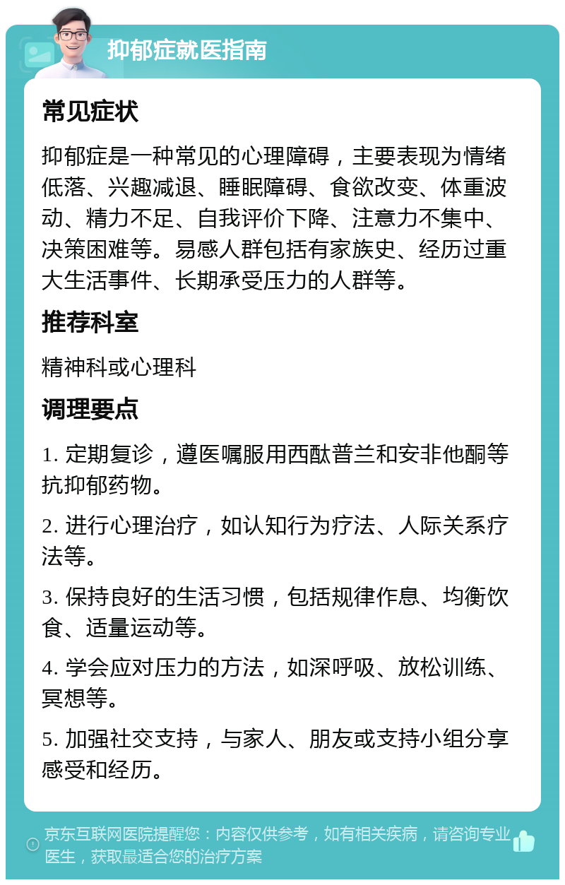 抑郁症就医指南 常见症状 抑郁症是一种常见的心理障碍，主要表现为情绪低落、兴趣减退、睡眠障碍、食欲改变、体重波动、精力不足、自我评价下降、注意力不集中、决策困难等。易感人群包括有家族史、经历过重大生活事件、长期承受压力的人群等。 推荐科室 精神科或心理科 调理要点 1. 定期复诊，遵医嘱服用西酞普兰和安非他酮等抗抑郁药物。 2. 进行心理治疗，如认知行为疗法、人际关系疗法等。 3. 保持良好的生活习惯，包括规律作息、均衡饮食、适量运动等。 4. 学会应对压力的方法，如深呼吸、放松训练、冥想等。 5. 加强社交支持，与家人、朋友或支持小组分享感受和经历。