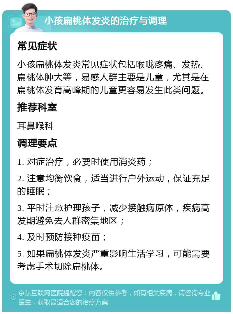 小孩扁桃体发炎的治疗与调理 常见症状 小孩扁桃体发炎常见症状包括喉咙疼痛、发热、扁桃体肿大等，易感人群主要是儿童，尤其是在扁桃体发育高峰期的儿童更容易发生此类问题。 推荐科室 耳鼻喉科 调理要点 1. 对症治疗，必要时使用消炎药； 2. 注意均衡饮食，适当进行户外运动，保证充足的睡眠； 3. 平时注意护理孩子，减少接触病原体，疾病高发期避免去人群密集地区； 4. 及时预防接种疫苗； 5. 如果扁桃体发炎严重影响生活学习，可能需要考虑手术切除扁桃体。