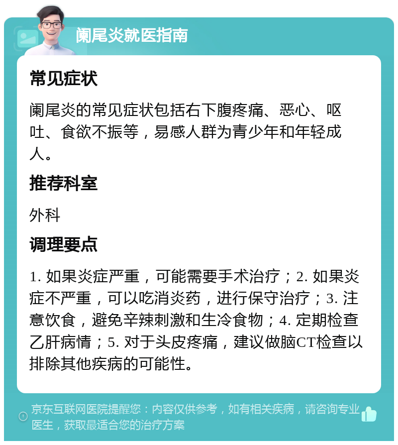 阑尾炎就医指南 常见症状 阑尾炎的常见症状包括右下腹疼痛、恶心、呕吐、食欲不振等，易感人群为青少年和年轻成人。 推荐科室 外科 调理要点 1. 如果炎症严重，可能需要手术治疗；2. 如果炎症不严重，可以吃消炎药，进行保守治疗；3. 注意饮食，避免辛辣刺激和生冷食物；4. 定期检查乙肝病情；5. 对于头皮疼痛，建议做脑CT检查以排除其他疾病的可能性。