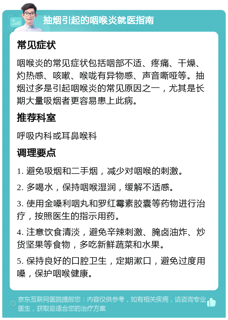 抽烟引起的咽喉炎就医指南 常见症状 咽喉炎的常见症状包括咽部不适、疼痛、干燥、灼热感、咳嗽、喉咙有异物感、声音嘶哑等。抽烟过多是引起咽喉炎的常见原因之一，尤其是长期大量吸烟者更容易患上此病。 推荐科室 呼吸内科或耳鼻喉科 调理要点 1. 避免吸烟和二手烟，减少对咽喉的刺激。 2. 多喝水，保持咽喉湿润，缓解不适感。 3. 使用金嗓利咽丸和罗红霉素胶囊等药物进行治疗，按照医生的指示用药。 4. 注意饮食清淡，避免辛辣刺激、腌卤油炸、炒货坚果等食物，多吃新鲜蔬菜和水果。 5. 保持良好的口腔卫生，定期漱口，避免过度用嗓，保护咽喉健康。