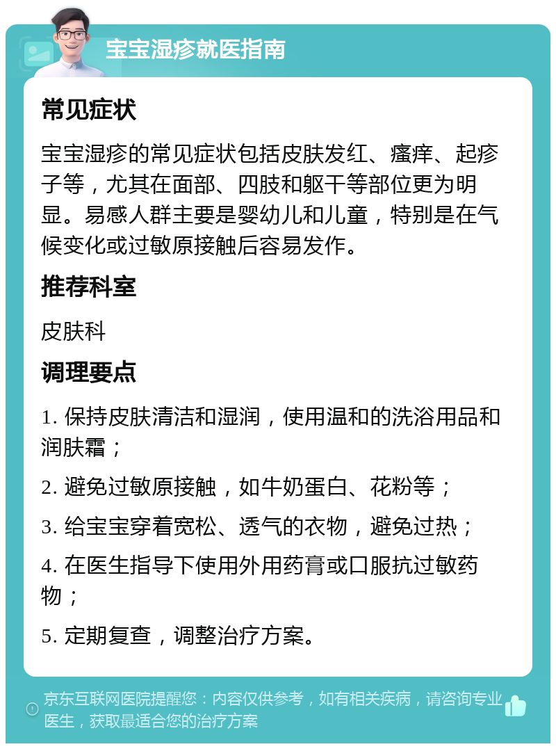 宝宝湿疹就医指南 常见症状 宝宝湿疹的常见症状包括皮肤发红、瘙痒、起疹子等，尤其在面部、四肢和躯干等部位更为明显。易感人群主要是婴幼儿和儿童，特别是在气候变化或过敏原接触后容易发作。 推荐科室 皮肤科 调理要点 1. 保持皮肤清洁和湿润，使用温和的洗浴用品和润肤霜； 2. 避免过敏原接触，如牛奶蛋白、花粉等； 3. 给宝宝穿着宽松、透气的衣物，避免过热； 4. 在医生指导下使用外用药膏或口服抗过敏药物； 5. 定期复查，调整治疗方案。