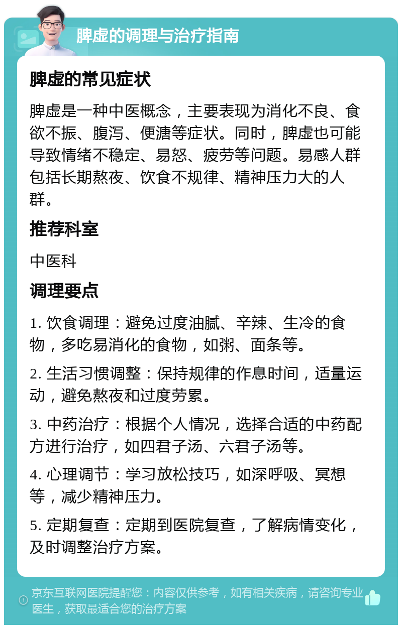 脾虚的调理与治疗指南 脾虚的常见症状 脾虚是一种中医概念，主要表现为消化不良、食欲不振、腹泻、便溏等症状。同时，脾虚也可能导致情绪不稳定、易怒、疲劳等问题。易感人群包括长期熬夜、饮食不规律、精神压力大的人群。 推荐科室 中医科 调理要点 1. 饮食调理：避免过度油腻、辛辣、生冷的食物，多吃易消化的食物，如粥、面条等。 2. 生活习惯调整：保持规律的作息时间，适量运动，避免熬夜和过度劳累。 3. 中药治疗：根据个人情况，选择合适的中药配方进行治疗，如四君子汤、六君子汤等。 4. 心理调节：学习放松技巧，如深呼吸、冥想等，减少精神压力。 5. 定期复查：定期到医院复查，了解病情变化，及时调整治疗方案。