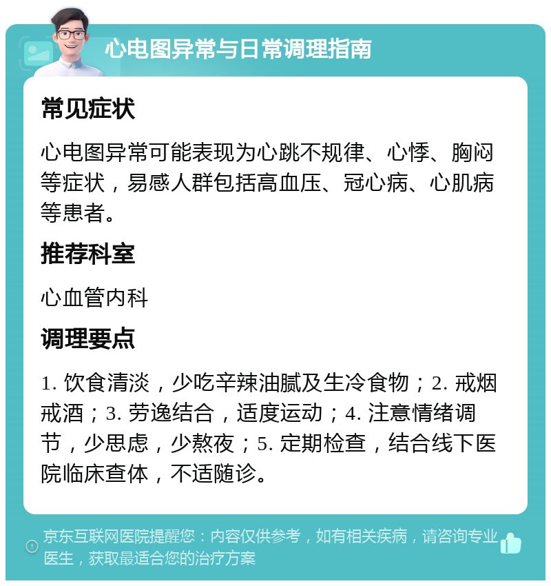 心电图异常与日常调理指南 常见症状 心电图异常可能表现为心跳不规律、心悸、胸闷等症状，易感人群包括高血压、冠心病、心肌病等患者。 推荐科室 心血管内科 调理要点 1. 饮食清淡，少吃辛辣油腻及生冷食物；2. 戒烟戒酒；3. 劳逸结合，适度运动；4. 注意情绪调节，少思虑，少熬夜；5. 定期检查，结合线下医院临床查体，不适随诊。