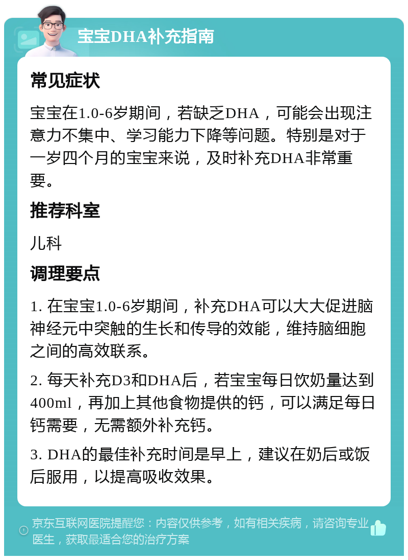 宝宝DHA补充指南 常见症状 宝宝在1.0-6岁期间，若缺乏DHA，可能会出现注意力不集中、学习能力下降等问题。特别是对于一岁四个月的宝宝来说，及时补充DHA非常重要。 推荐科室 儿科 调理要点 1. 在宝宝1.0-6岁期间，补充DHA可以大大促进脑神经元中突触的生长和传导的效能，维持脑细胞之间的高效联系。 2. 每天补充D3和DHA后，若宝宝每日饮奶量达到400ml，再加上其他食物提供的钙，可以满足每日钙需要，无需额外补充钙。 3. DHA的最佳补充时间是早上，建议在奶后或饭后服用，以提高吸收效果。