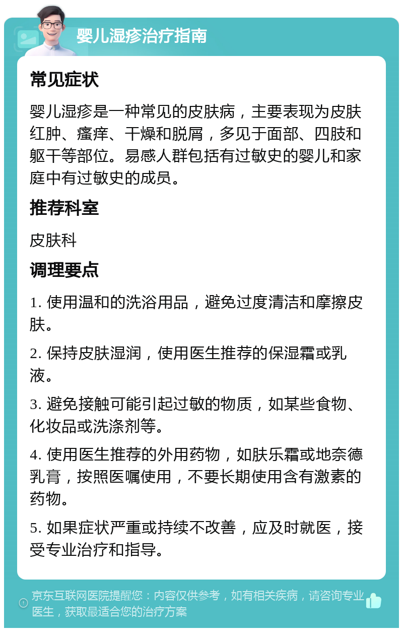 婴儿湿疹治疗指南 常见症状 婴儿湿疹是一种常见的皮肤病，主要表现为皮肤红肿、瘙痒、干燥和脱屑，多见于面部、四肢和躯干等部位。易感人群包括有过敏史的婴儿和家庭中有过敏史的成员。 推荐科室 皮肤科 调理要点 1. 使用温和的洗浴用品，避免过度清洁和摩擦皮肤。 2. 保持皮肤湿润，使用医生推荐的保湿霜或乳液。 3. 避免接触可能引起过敏的物质，如某些食物、化妆品或洗涤剂等。 4. 使用医生推荐的外用药物，如肤乐霜或地奈德乳膏，按照医嘱使用，不要长期使用含有激素的药物。 5. 如果症状严重或持续不改善，应及时就医，接受专业治疗和指导。