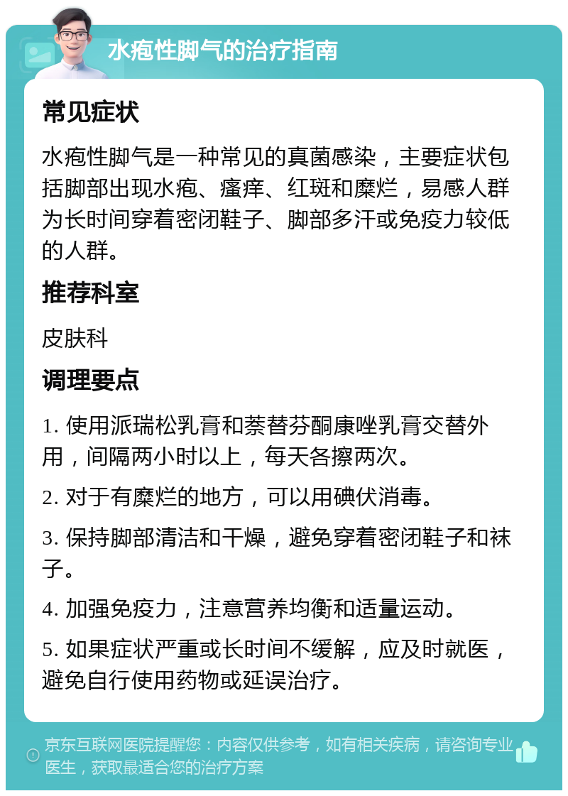 水疱性脚气的治疗指南 常见症状 水疱性脚气是一种常见的真菌感染，主要症状包括脚部出现水疱、瘙痒、红斑和糜烂，易感人群为长时间穿着密闭鞋子、脚部多汗或免疫力较低的人群。 推荐科室 皮肤科 调理要点 1. 使用派瑞松乳膏和萘替芬酮康唑乳膏交替外用，间隔两小时以上，每天各擦两次。 2. 对于有糜烂的地方，可以用碘伏消毒。 3. 保持脚部清洁和干燥，避免穿着密闭鞋子和袜子。 4. 加强免疫力，注意营养均衡和适量运动。 5. 如果症状严重或长时间不缓解，应及时就医，避免自行使用药物或延误治疗。