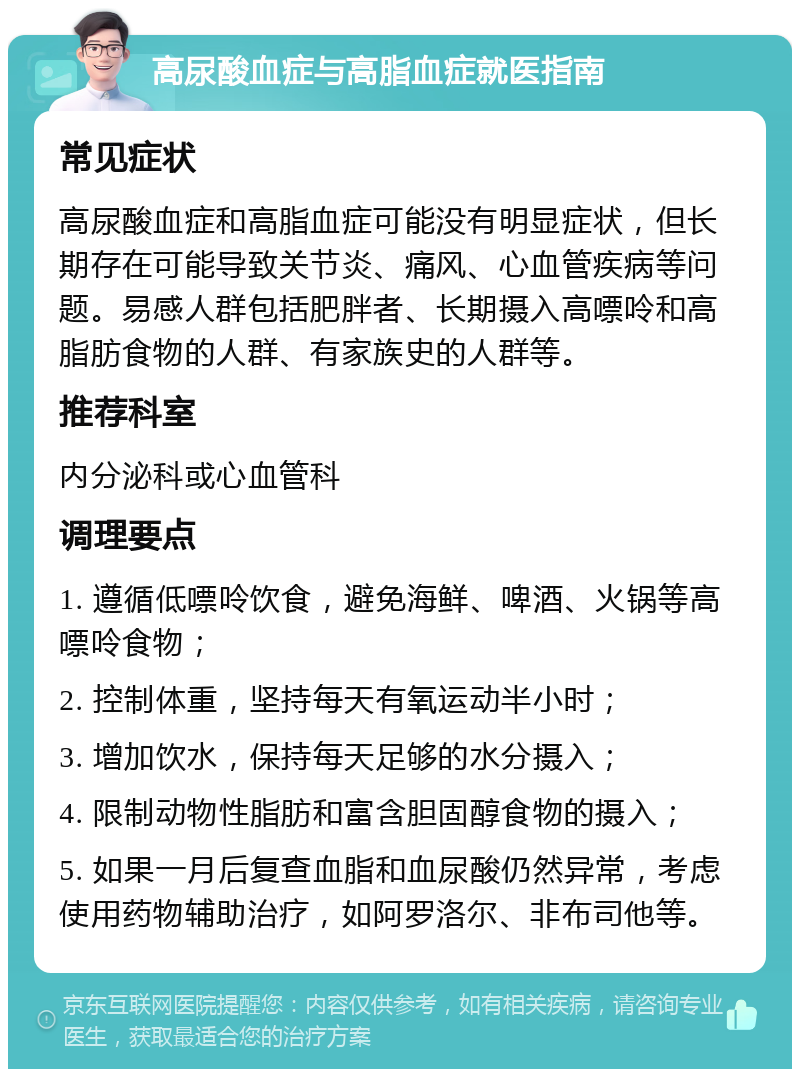 高尿酸血症与高脂血症就医指南 常见症状 高尿酸血症和高脂血症可能没有明显症状，但长期存在可能导致关节炎、痛风、心血管疾病等问题。易感人群包括肥胖者、长期摄入高嘌呤和高脂肪食物的人群、有家族史的人群等。 推荐科室 内分泌科或心血管科 调理要点 1. 遵循低嘌呤饮食，避免海鲜、啤酒、火锅等高嘌呤食物； 2. 控制体重，坚持每天有氧运动半小时； 3. 增加饮水，保持每天足够的水分摄入； 4. 限制动物性脂肪和富含胆固醇食物的摄入； 5. 如果一月后复查血脂和血尿酸仍然异常，考虑使用药物辅助治疗，如阿罗洛尔、非布司他等。