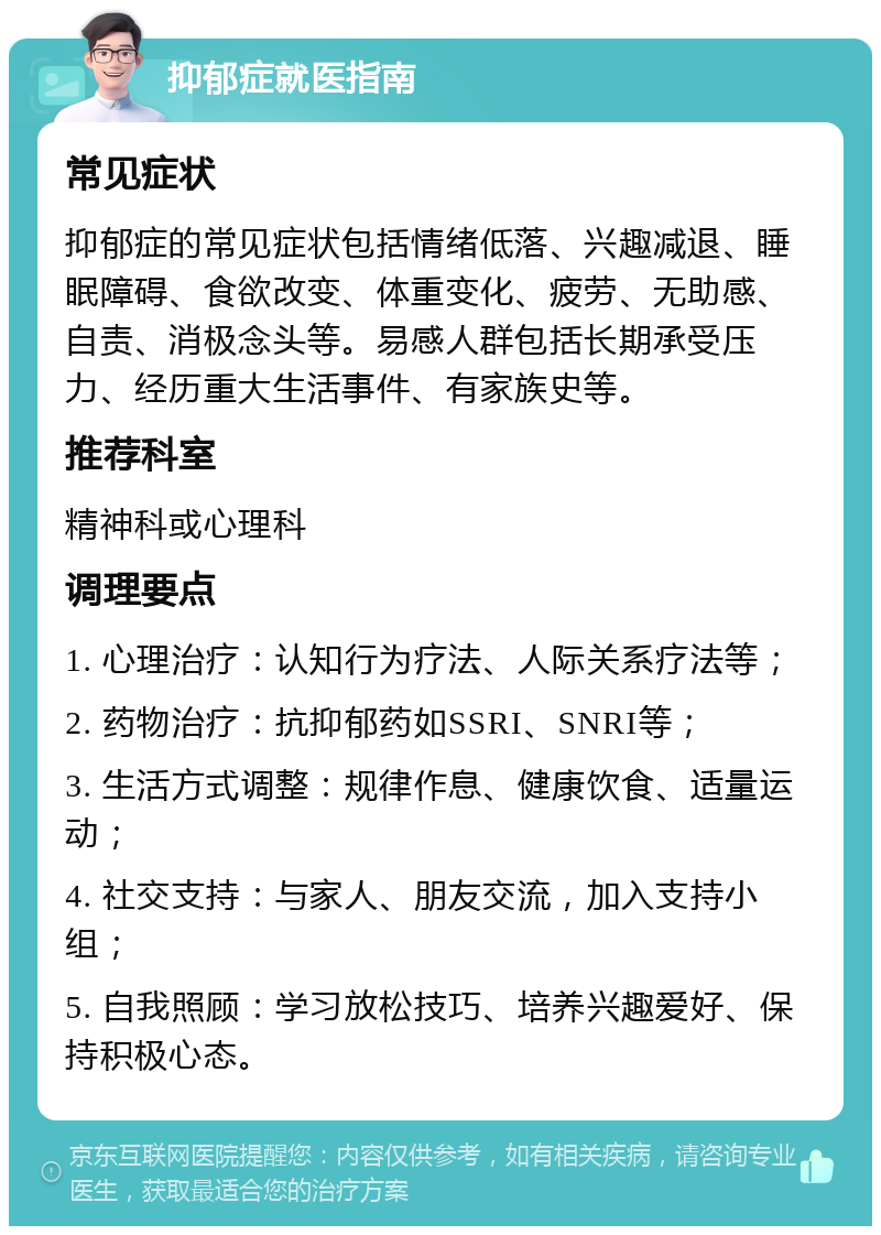 抑郁症就医指南 常见症状 抑郁症的常见症状包括情绪低落、兴趣减退、睡眠障碍、食欲改变、体重变化、疲劳、无助感、自责、消极念头等。易感人群包括长期承受压力、经历重大生活事件、有家族史等。 推荐科室 精神科或心理科 调理要点 1. 心理治疗：认知行为疗法、人际关系疗法等； 2. 药物治疗：抗抑郁药如SSRI、SNRI等； 3. 生活方式调整：规律作息、健康饮食、适量运动； 4. 社交支持：与家人、朋友交流，加入支持小组； 5. 自我照顾：学习放松技巧、培养兴趣爱好、保持积极心态。