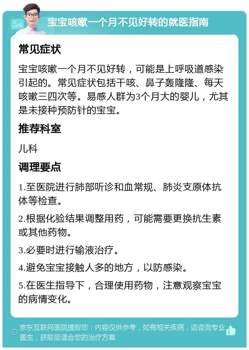 宝宝咳嗽一个月不见好转的就医指南 常见症状 宝宝咳嗽一个月不见好转，可能是上呼吸道感染引起的。常见症状包括干咳、鼻子轰隆隆、每天咳嗽三四次等。易感人群为3个月大的婴儿，尤其是未接种预防针的宝宝。 推荐科室 儿科 调理要点 1.至医院进行肺部听诊和血常规、肺炎支原体抗体等检查。 2.根据化验结果调整用药，可能需要更换抗生素或其他药物。 3.必要时进行输液治疗。 4.避免宝宝接触人多的地方，以防感染。 5.在医生指导下，合理使用药物，注意观察宝宝的病情变化。