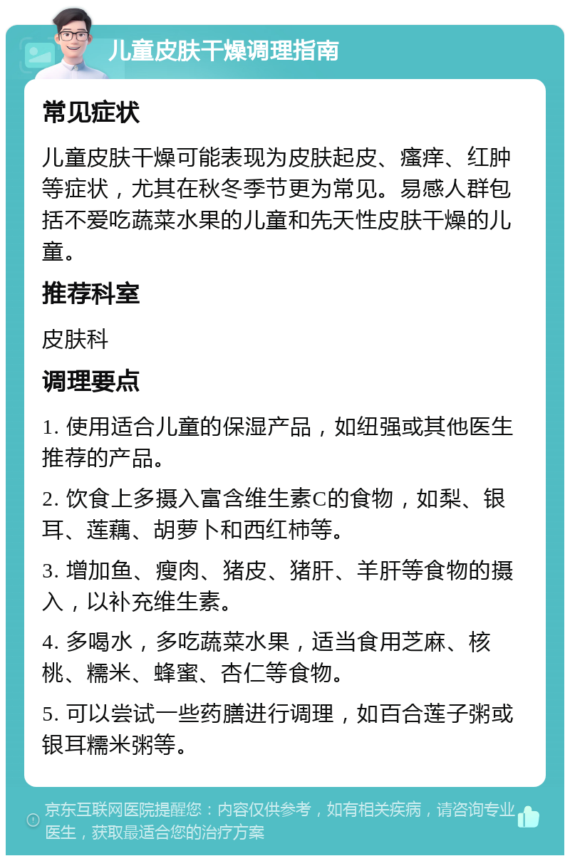 儿童皮肤干燥调理指南 常见症状 儿童皮肤干燥可能表现为皮肤起皮、瘙痒、红肿等症状，尤其在秋冬季节更为常见。易感人群包括不爱吃蔬菜水果的儿童和先天性皮肤干燥的儿童。 推荐科室 皮肤科 调理要点 1. 使用适合儿童的保湿产品，如纽强或其他医生推荐的产品。 2. 饮食上多摄入富含维生素C的食物，如梨、银耳、莲藕、胡萝卜和西红柿等。 3. 增加鱼、瘦肉、猪皮、猪肝、羊肝等食物的摄入，以补充维生素。 4. 多喝水，多吃蔬菜水果，适当食用芝麻、核桃、糯米、蜂蜜、杏仁等食物。 5. 可以尝试一些药膳进行调理，如百合莲子粥或银耳糯米粥等。