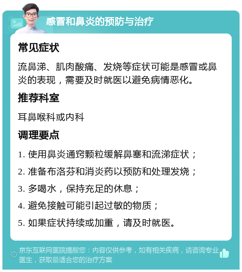 感冒和鼻炎的预防与治疗 常见症状 流鼻涕、肌肉酸痛、发烧等症状可能是感冒或鼻炎的表现，需要及时就医以避免病情恶化。 推荐科室 耳鼻喉科或内科 调理要点 1. 使用鼻炎通窍颗粒缓解鼻塞和流涕症状； 2. 准备布洛芬和消炎药以预防和处理发烧； 3. 多喝水，保持充足的休息； 4. 避免接触可能引起过敏的物质； 5. 如果症状持续或加重，请及时就医。