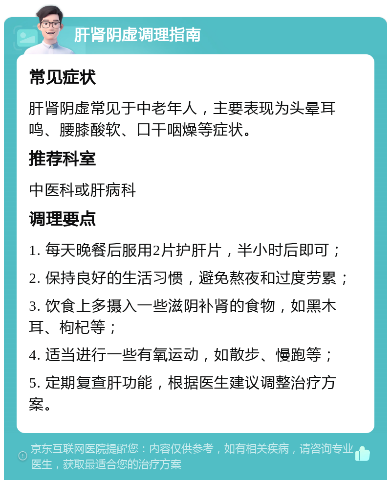 肝肾阴虚调理指南 常见症状 肝肾阴虚常见于中老年人，主要表现为头晕耳鸣、腰膝酸软、口干咽燥等症状。 推荐科室 中医科或肝病科 调理要点 1. 每天晚餐后服用2片护肝片，半小时后即可； 2. 保持良好的生活习惯，避免熬夜和过度劳累； 3. 饮食上多摄入一些滋阴补肾的食物，如黑木耳、枸杞等； 4. 适当进行一些有氧运动，如散步、慢跑等； 5. 定期复查肝功能，根据医生建议调整治疗方案。