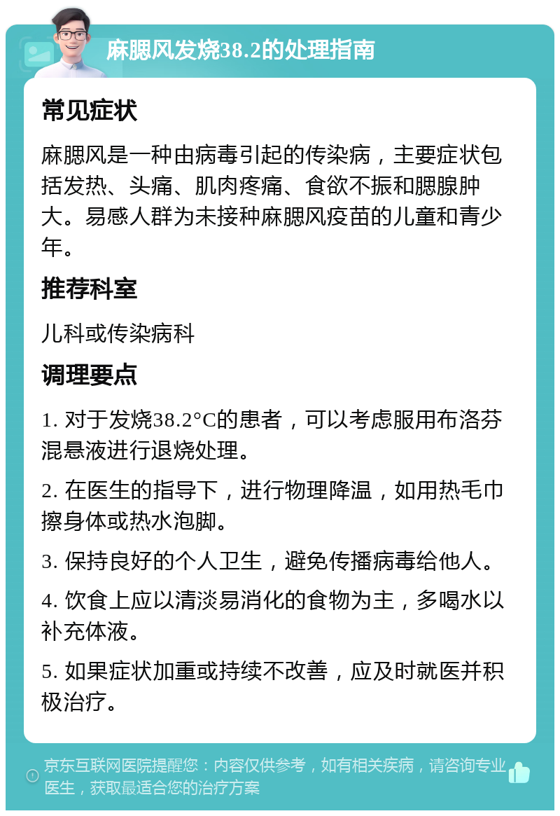 麻腮风发烧38.2的处理指南 常见症状 麻腮风是一种由病毒引起的传染病，主要症状包括发热、头痛、肌肉疼痛、食欲不振和腮腺肿大。易感人群为未接种麻腮风疫苗的儿童和青少年。 推荐科室 儿科或传染病科 调理要点 1. 对于发烧38.2°C的患者，可以考虑服用布洛芬混悬液进行退烧处理。 2. 在医生的指导下，进行物理降温，如用热毛巾擦身体或热水泡脚。 3. 保持良好的个人卫生，避免传播病毒给他人。 4. 饮食上应以清淡易消化的食物为主，多喝水以补充体液。 5. 如果症状加重或持续不改善，应及时就医并积极治疗。