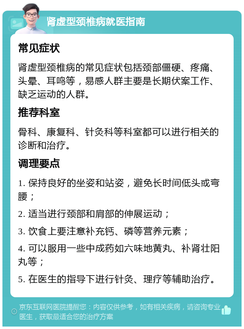 肾虚型颈椎病就医指南 常见症状 肾虚型颈椎病的常见症状包括颈部僵硬、疼痛、头晕、耳鸣等，易感人群主要是长期伏案工作、缺乏运动的人群。 推荐科室 骨科、康复科、针灸科等科室都可以进行相关的诊断和治疗。 调理要点 1. 保持良好的坐姿和站姿，避免长时间低头或弯腰； 2. 适当进行颈部和肩部的伸展运动； 3. 饮食上要注意补充钙、磷等营养元素； 4. 可以服用一些中成药如六味地黄丸、补肾壮阳丸等； 5. 在医生的指导下进行针灸、理疗等辅助治疗。