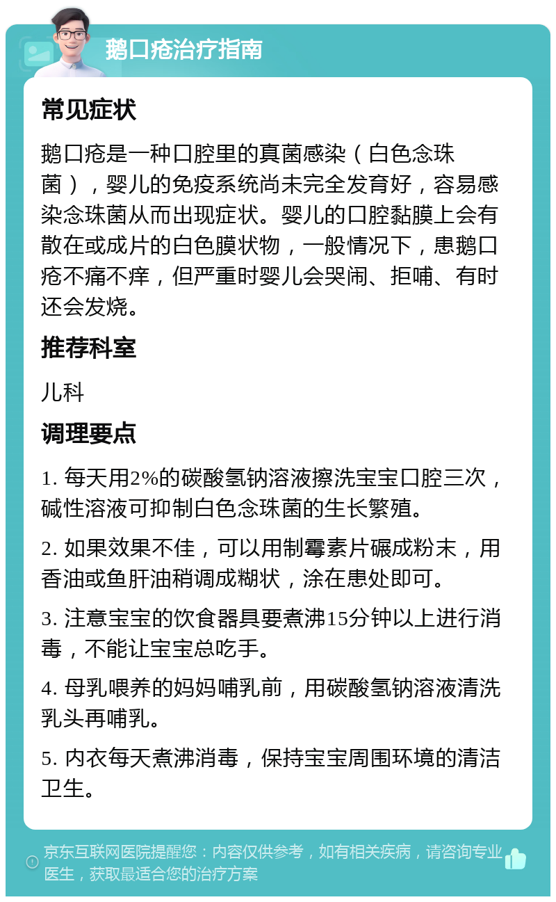 鹅口疮治疗指南 常见症状 鹅口疮是一种口腔里的真菌感染（白色念珠菌），婴儿的免疫系统尚未完全发育好，容易感染念珠菌从而出现症状。婴儿的口腔黏膜上会有散在或成片的白色膜状物，一般情况下，患鹅口疮不痛不痒，但严重时婴儿会哭闹、拒哺、有时还会发烧。 推荐科室 儿科 调理要点 1. 每天用2%的碳酸氢钠溶液擦洗宝宝口腔三次，碱性溶液可抑制白色念珠菌的生长繁殖。 2. 如果效果不佳，可以用制霉素片碾成粉末，用香油或鱼肝油稍调成糊状，涂在患处即可。 3. 注意宝宝的饮食器具要煮沸15分钟以上进行消毒，不能让宝宝总吃手。 4. 母乳喂养的妈妈哺乳前，用碳酸氢钠溶液清洗乳头再哺乳。 5. 内衣每天煮沸消毒，保持宝宝周围环境的清洁卫生。