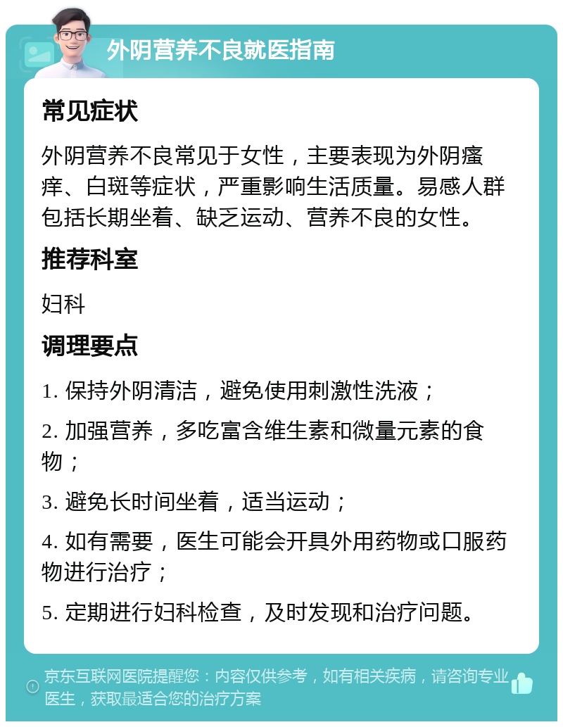 外阴营养不良就医指南 常见症状 外阴营养不良常见于女性，主要表现为外阴瘙痒、白斑等症状，严重影响生活质量。易感人群包括长期坐着、缺乏运动、营养不良的女性。 推荐科室 妇科 调理要点 1. 保持外阴清洁，避免使用刺激性洗液； 2. 加强营养，多吃富含维生素和微量元素的食物； 3. 避免长时间坐着，适当运动； 4. 如有需要，医生可能会开具外用药物或口服药物进行治疗； 5. 定期进行妇科检查，及时发现和治疗问题。