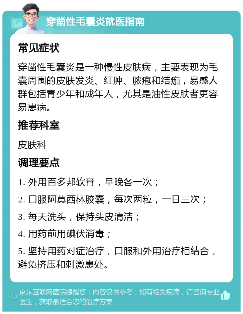 穿凿性毛囊炎就医指南 常见症状 穿凿性毛囊炎是一种慢性皮肤病，主要表现为毛囊周围的皮肤发炎、红肿、脓疱和结痂，易感人群包括青少年和成年人，尤其是油性皮肤者更容易患病。 推荐科室 皮肤科 调理要点 1. 外用百多邦软膏，早晚各一次； 2. 口服阿莫西林胶囊，每次两粒，一日三次； 3. 每天洗头，保持头皮清洁； 4. 用药前用碘伏消毒； 5. 坚持用药对症治疗，口服和外用治疗相结合，避免挤压和刺激患处。