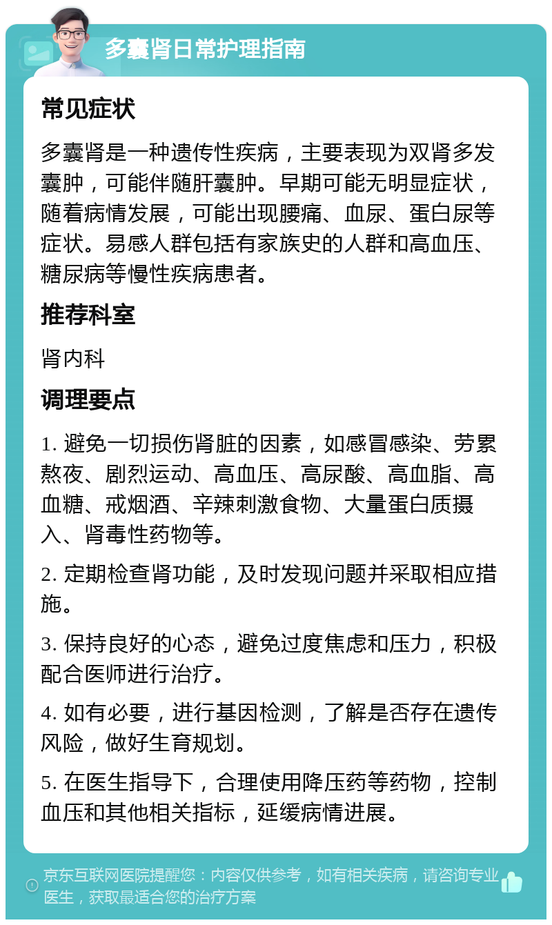 多囊肾日常护理指南 常见症状 多囊肾是一种遗传性疾病，主要表现为双肾多发囊肿，可能伴随肝囊肿。早期可能无明显症状，随着病情发展，可能出现腰痛、血尿、蛋白尿等症状。易感人群包括有家族史的人群和高血压、糖尿病等慢性疾病患者。 推荐科室 肾内科 调理要点 1. 避免一切损伤肾脏的因素，如感冒感染、劳累熬夜、剧烈运动、高血压、高尿酸、高血脂、高血糖、戒烟酒、辛辣刺激食物、大量蛋白质摄入、肾毒性药物等。 2. 定期检查肾功能，及时发现问题并采取相应措施。 3. 保持良好的心态，避免过度焦虑和压力，积极配合医师进行治疗。 4. 如有必要，进行基因检测，了解是否存在遗传风险，做好生育规划。 5. 在医生指导下，合理使用降压药等药物，控制血压和其他相关指标，延缓病情进展。